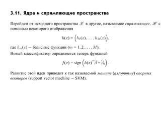 3.11. Ядра и спрямляющие пространства

Перейдем от исходного пространства X в другое, называемое спрямляющее, H с
помощью некоторого отображения

                           h(x) = h1(x), . . . , hM (x) ,

где hm(x) — базисные функции (m = 1, 2, . . . , M ).
Новый классификатор определяется теперь функцией

                           f (x) = sign h(x) β + β0 .

Развитие этой идеи приводит к так называемой машине (алгоритму) опорных
векторов (support vector machine — SVM).
 