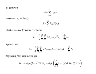 В формуле
                                           N
                                    β = ∑ λiyixi,
                                        i=1
заменяем xi на h(xi):
                                       N
                                  β = ∑ λiyih(xi),
                                      i=1

Двойственная функция Лагранжа

                             1 N N                   N
                         LD = ∑ ∑ λiλj yiyj xi xj − ∑ λi.
                             2 i=1 j=1              i=1

примет вид
                         1 N N                           N
                     LD = ∑ ∑ λiλj yiyj h(xi), h(xj ) − ∑ λi.
                         2 i=1 j=1                      i=1

Функция f (x) запишется как
                                               N
             f (x) = sign h(x) β + β0 = sign   ∑ λiyi   h(x), h(xi) + β0 .
                                               i=1
 