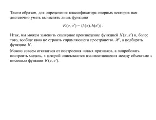 Таким образом, для определения классификатора опорных векторов нам
достаточно уметь вычислять лишь функцию

                           K(x, x ) = h(x), h(x ) .

Итак, мы можем заменить скалярное произведение функцией K(x, x ) и, более
того, вообще явно не строить спрямляющего пространства H , а подбирать
функцию K.
Можно совсем отказаться от построения новых признаков, а попробовать
построить модель, в которой описываются взаимоотнощения между объектами с
помощью функции K(x, x ).
 