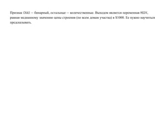 Признак À Ë — бинарный, остальные — количественные. Выходом является переменная Å Î,
равная медианному значению цены строения (по всем домам участка) в $1000. Ее нужно научиться
предсказывать.
 