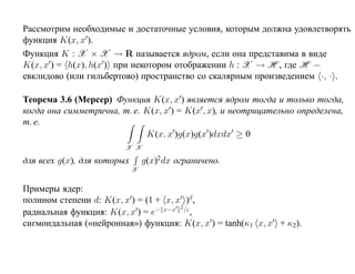 Рассмотрим необходимые и достаточные условия, которым должна удовлетворять
функция K(x, x ).
Функция K : X × X → R называется ядром, если она представима в виде
K(x, x ) = h(x), h(x ) при некотором отображении h : X → H , где H —
евклидово (или гильбертово) пространство со скалярным произведением ·, · .

Теорема 3.6 (Мерсер) Функция K(x, x ) является ядром тогда и только тогда,
когда она симметрична, т. е. K(x, x ) = K(x , x), и неотрицательно определена,
т. е.
                             K(x, x )g(x)g(x )dxdx ≥ 0
                         X X

для всех g(x), для которых       g(x)2dx ограничено.
                             X


Примеры ядер:
полином степени d: K(x, x ) = (1 + x, x )d,
                                       2
радиальная функция: K(x, x ) = e− x−x /c,
сигмоидальная («нейронная») функция: K(x, x ) = tanh(κ1 x, x + κ2).
 