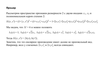 Пример

Рассмотрим пространство признаков размерности 2 с двумя входами x1, x2 и
полиномиальным ядром степени 2:

K(x, x ) = (1+ x, x )2 = (1+x1x1+x2x2)2 = 1+2x1x1+2x2x2+(x1x1)2+(x2x2)2+2x1x1x2x2.

Мы видим, что M = 6 и можно положить
                   √            √              2           2
                                                                     √
 h1(x) = 1, h2(x) = 2x1, h3(x) = 2x2, h4(x) = x1, h5(x) = x2, h6(x) = 2x1x2.

Тогда K(x, x ) = h(x), h(x ) .
Заметим, что это скалярное произведение имеет далеко не произвольный вид.
Например, веса у слагаемых 2x1x1 и 2x2x2 всегда совпадают.
 
