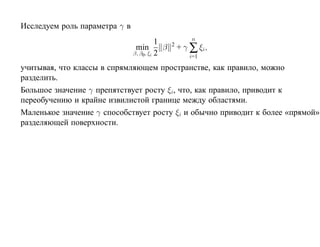 Исследуем роль параметра γ в
                                                        n
                                          1
                                min         β   2
                                                    + γ ∑ ξi ,
                               β, β0 , ξi 2
                                                        i=1

учитывая, что классы в спрямляющем пространстве, как правило, можно
разделить.
Большое значение γ препятствует росту ξi, что, как правило, приводит к
переобучению и крайне извилистой границе между областями.
Маленькое значение γ способствует росту ξi и обычно приводит к более «прямой»
разделяющей поверхности.
 