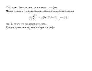 SVM может быть рассмотрен как метод штрафов.
Можно показать, что наша задача сводится к задаче оптимизации
                            N
                    min ∑ 1 − yi h(xi) β + β0       + α β 2,
                    β, β0                       +
                            i=1

где [·]+ означает положительную часть.
Целевая функция имеет вид «потери + штраф».
 