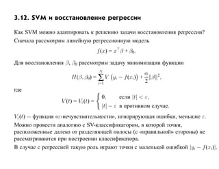 3.12. SVM и восстановление регрессии

Как SVM можно адаптировать к решению задачи восстановления регрессии?
Сначала рассмотрим линейную регрессионную модель
                                    f (x) = x β + β0.

Для восстановления β, β0 рассмотрим задачу минимизации функции
                                     N
                                                  α
                      H(β, β0) = ∑ V yi − f (xi) + β 2,
                                 i=1              2
где
                                      0,     если |t| < ε,
                  V (t) = Vε(t) =
                                      |t| − ε в противном случае.
Vε(t) — функция «ε-нечувствительности», игнорирующая ошибки, меньшие ε.
Можно провести аналогию с SV-классификатором, в которой точки,
расположенные далеко от разделяющей полосы (с «правильной» стороны) не
рассматриваются при построении классификатора.
В случае с регрессией такую роль играют точки с маленькой ошибкой |yi − f (xi)|.
 