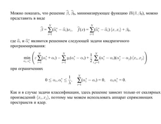 Можно показать, что решение β, β0, минимизирующее функцию H(β, β0), можно
представить в виде
                            N                                 N
                    β=∑             ∗
                                  (αi   − αi)xi,       f (x) = ∑(αi − αi) x, xi + β0,
                                                                  ∗

                            i=1                               i=1
          ∗
где αi и αi являются решением следующей задачи квадратичного
программирования:
                N                         N
                                                              1 N ∗
      min ε ∑           ∗
                      (αi   + αi) − ∑              ∗
                                               yi(αi   − αi) + ∑ (αi − αi)(αj − αj ) xi, xj
                                                                            ∗
         ∗
      αi , αi   i=1                      i=1                  2 i,j=1
при ограничениях
                                                       N
                                   1
                                ∗
                       0 ≤ αi, αi ≤ ,
                                   λ                   ∑(αi∗ − αi) = 0,      ∗
                                                                          αiαi = 0.
                                                       i=1

Как и в случае задачи классификации, здесь решение зависит только от скалярных
произведений xi, xj , поэтому мы можем использовать аппарат спрямляющих
пространств и ядер.
 