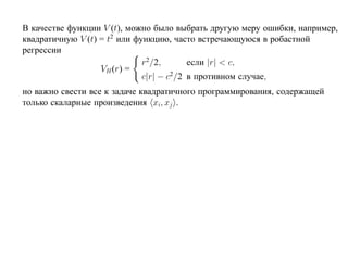 В качестве функции V (t), можно было выбрать другую меру ошибки, например,
квадратичную V (t) = t2 или функцию, часто встречающуюся в робастной
регрессии
                              r2/2,       если |r| < c,
                   VH (r) =
                              c|r| − c2/2 в противном случае,
но важно свести все к задаче квадратичного программирования, содержащей
только скаларные произведения xi, xj .
 