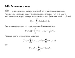 3.13. Регрессия и ядра

SVM — не единственная модель, в которой могут использоваться ядра.
Рассмотрим, например, задачу аппроксимации функции f (x) (т. е. задачу
восстановления регрессии) при заданных базисных функциях h1(x), . . . , hm(x):
                                           M
                                f (x) =   ∑ βmhm(x) + β0.
                                          m=1

Будем минимизировать регуляризованную функцию потерь
                                      N
                                                            λ
                       H(β, β0) = ∑ V (yi − f (xi)) +         β 2.
                                     i=1                    2
Решение задачи минимизации имеет вид
                                M                      N
                     f (x) =   ∑ βmhm(x) + β0 = ∑ αiK(x, xi),
                               m=1                    i=1
где
                                               M
                               K(x, x ) =      ∑ hm(x)hm(x ).
                                               m=1
 