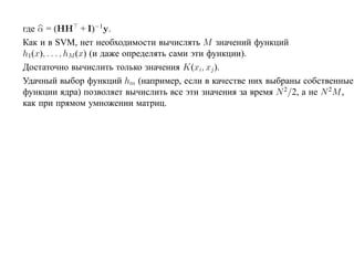 где α = (HH + I)−1y.
Как и в SVM, нет необходимости вычислять M значений функций
h1(x), . . . , hM (x) (и даже определять сами эти функции).
Достаточно вычислить только значения K(xi, xj ).
Удачный выбор функций hm (например, если в качестве них выбраны собственные
функции ядра) позволяет вычислить все эти значения за время N 2/2, а не N 2M ,
как при прямом умножении матриц.
 