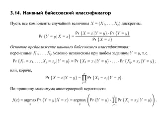 3.14. Наивный байесовский классификатор

Пусть все компоненты случайной величины X = (X1 , . . . , Xp) дискретны.

                                     Pr {X = x |Y = y} · Pr {Y = y}
                 Pr {Y = y |X = x} =
                                              Pr {X = x}
Основное предположение наивного байесовского классификатора:
переменные X1, . . . , Xp условно независимы при любом заданном Y = y, т. е.
 Pr {X1 = x1, . . . , Xp = xp |Y = y} = Pr {X1 = x1 |Y = y} · . . . · Pr {Xp = xp |Y = y} ,

или, короче,
                                               p
                     Pr {X = x |Y = y} = ∏ Pr {Xj = xj |Y = y} .
                                              j=1

По принципу максимума апостериорной вероятности
                                                                n
f (x) = argmax Pr {Y = y |X = x} = argmax Pr {Y = y} · ∏ Pr {Xj = xj |Y = y} .
           y                              y                    j=1
 