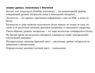Анализ данных, полученных с биочипов
Биочип, или микроэррэй, (biochip, microarray) — это миниатюрный прибор,
измеряющий уровень экспрессии генов в имеющемся материале.
Экспрессия — это процесс перезаписи информации с гена на РНК, а затем на
белок.
Количество и даже свойства получаемого белка зависят не только от гена, но
также и от различных внешних факторов (например, от введенного лекарства).
Таким образом, уровень экспрессии — это мера количества генерируемого белка.
На биочип кроме исследуемого материала помещается также «контрольный»
генетический материал.
Положительные значения (красный цвет) — увеличение уровня экспрессии по
сравнению с контрольным.
Отрицательные значения (зеленый цвет) — уменьшение.
 