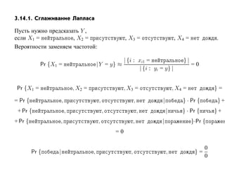 3.14.1. Сглаживание Лапласа

Пусть нужно предсказать Y ,
если X1 =            , X2 =                               , X3 =                 , X4 =             .
Вероятности заменяем частотой:

                                                      | {i : xi1 =                   }|
            Pr {X1 =                        |Y = y} ≈                                     =0
                                                              | {i : yi = y} |


 Pr {X1 =                      , X2 =                     , X3 =                 , X4 =             }=

= Pr {                 ,                     ,                   ,       |           } · Pr {       }+
 + Pr {                    ,                     ,                   ,       |       } · Pr {       }+
+ Pr {             ,                        ,                    ,       |                }·Pr {
                                                     =0

                                                                                                0
         Pr {      |                    ,                    ,               ,             }=
                                                                                                0
 