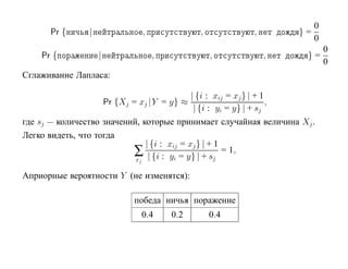 0
      Pr {      |                ,              ,         ,        }=
                                                                        0
                                                                        0
    Pr {            |                ,              ,         ,      }=
                                                                        0
Сглаживание Лапласа:

                                             | {i : xij = xj } | + 1
                        Pr {Xj = xj |Y = y} ≈                        ,
                                              | {i : yi = y} | + sj
где sj — количество значений, которые принимает случайная величина Xj .
Легко видеть, что тогда
                               | {i : xij = xj } | + 1
                           ∑ | {i : yi = y} | + sj = 1,
                            xj

Априорные вероятности Y (не изменятся):

                               победа ничья поражение
                                 0.4     0.2        0.4
 