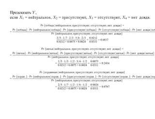 Предсказать Y ,
если X1 =                        , X2 =                                           , X3 =                                                  , X4 =                      .
                       Pr {           |                           ,                       ,                           ,                       }=
    Pr {    } · Pr {            |                  } · Pr {                       |                    } · Pr {                           |            } · Pr {           |
=
                                    Pr {                              ,                       ,                           ,                   }
                                           2/5 · 1/7 · 2/3 · 5/6 · 2/3 0.0212
                                                                      =       = 0.6817
                                           0.0212 + 0.0075 + 0.0024 0.0311

                        Pr {          |                           ,                       ,                           ,                   }=
    Pr {   } · Pr {             |             } · Pr {                        |               } · Pr {                            |               } · Pr {        |           }
=
                               Pr {                           ,                       ,                           ,                   }
                                              1/5 · 1/5 · 1/2 · 3/4 · 1/2 0.0075
                                          =                              =       = 0.2416
                                              0.0212 + 0.0075 + 0.0024 0.0311

                       Pr {                   |                           ,                       ,                           ,                   }
    Pr {   º} · Pr {            |                 º} · Pr {                       |                   º} · Pr {                           |           º} · Pr {           |
=
                                    Pr {                              ,                       ,                           ,                   }
                                              2/5 · 1/7 · 1/2 · 1/6 · 1/2 0.0024
                                          =                              =       = 0.0767
                                              0.0212 + 0.0075 + 0.0024 0.0311
 