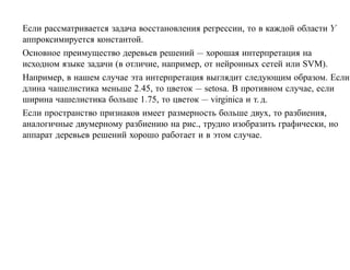 Если рассматривается задача восстановления регрессии, то в каждой области Y
аппроксимируется константой.
Основное преимущество деревьев решений — хорошая интерпретация на
исходном языке задачи (в отличие, например, от нейронных сетей или SVM).
Например, в нашем случае эта интерпретация выглядит следующим образом. Если
длина чашелистика меньше 2.45, то цветок — setosa. В противном случае, если
ширина чашелистика больше 1.75, то цветок — virginica и т. д.
Если пространство признаков имеет размерность больше двух, то разбиения,
аналогичные двумерному разбиению на рис., трудно изобразить графически, но
аппарат деревьев решений хорошо работает и в этом случае.
 