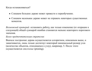 Когда останавливаться?

  • Слишком большое дерево может привести к переобучению.
  • Слишком маленькое дерево может не отражать некоторых существенных
    моментов.

Возможный критерий: остановить работу, как только изменение (от итерации к
следующей) общей суммарой ошибки становится меньше некоторого порогового
значения.
Более предпочтительная стратегия:
Вначале построение дерева осуществляется алгоритмом, описанным выше, и
заканчивается, лишь только достигнут некоторый минимальный размер узла
(количество объектов, относящихся к узлу), например, 5. После этого
осуществляется отсечение (pruning).
 