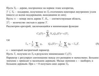 Пусть T0 — дерево, построенное на первом этапе алгоритма,
T ⊆ T0 — поддерево, полученное из T0 отсечением некоторых внутренних узлов
(вместе со всеми поддеревьями, выходящими из них).
Пусть m — номер листа дерева T , Rm — соответствующая область,
|T | — количество листьев в дереве T .
Рассмотрим критерий, заключающийся в минимизации функции
                                         |T |
                            Cκ(T ) =     ∑ NmQm(T ) + κ|T |,
                                         m=1

где
                      1                                 1
               cm =
                      N    ∑       yi,      Qm(T ) =        ∑ (yi − cm)2,
                                                       Nm xi∈Rm
                                                                            (5)
                          xi ∈Rm

κ — некоторый настроечный параметр.
Пусть Tκ получено из T0 в результате минимизации Cκ(T ).
Параметр κ регулирует соотношение между его размером и «качеством». Большое
значение κ приводит к маленьким деревьям. Малые значения κ — наоборот, к
большим деревьям. При κ = 0 получаем само дерево T0.
 