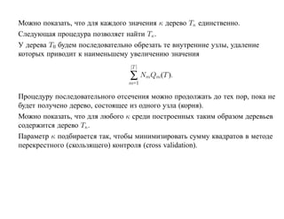 Можно показать, что для каждого значения κ дерево Tκ единственно.
Следующая процедура позволяет найти Tκ.
У дерева T0 будем последовательно обрезать те внутренние узлы, удаление
которых приводит к наименьшему увеличению значения
                                 |T |
                                ∑ NmQm(T ).
                                m=1

Процедуру последовательного отсечения можно продолжать до тех пор, пока не
будет получено дерево, состоящее из одного узла (корня).
Можно показать, что для любого κ среди построенных таким образом деревьев
содержится дерево Tκ.
Параметр κ подбирается так, чтобы минимизировать сумму квадратов в методе
перекрестного (скользящего) контроля (cross validation).
 
