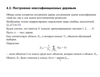 4.3. Построение классификационных деревьев

Общая схема алгоритма построения дерева для решения задачи классификации
такая же, как и для задачи восстановления регрессии.
Необходимо только скорректировать определение меры ошибки, аналогичной
Qm(T ) из (5)
Будем считать, что имеется K классов, пронумерованных числами 1, 2, . . . , K.
Пусть m — лист дерева.
Ему соответствует область Rm, в которую попало Nm объектов обучающей
выборки.
Определим
                                    1
                             pmk =      ∑ I(yi = k)
                                   Nm xi∈Rm
— долю объектов k-го класса среди всех объектов, которые попали в область Rm.
Область Rm будет отнесена к классу k(m) = argmax pkm.
                                              k
 