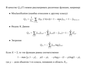 В качестве Qm(T ) можно рассматривать различные функции, например:

  • Misclassification (ошибка отнесения к другому классу)
                        1
                Qm =       ∑ I(yi = k(m)) = 1 − max pkm = 1 − pk(m), m.
                       Nm i∈Rm                   k


  • Индекс К. Джини
                                        K                           K
                   Qm =   ∑ pmk pmk = ∑ pmk (1 − pmk ) = 1 − ∑ p2 .
                                                                mk
                          k=k          k=1                         k=1


  • Энтропия
                                             K
                                 Qm = − ∑ pmk log pmk .
                                         k=1


Если K = 2, то эти функции равны соответственно
          1 − max {p, 1 − p} ,   p(1 − p),       −p log p − (1 − p) log(1 − p),
где p — доля объектов 1-го класса, попавших в область Rm.
 