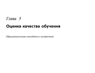Глава 5
Оценка качества обучения

(Предсказательная способность алгоритмов)
 