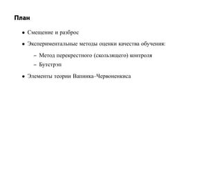 План

 • Смещение и разброс
 • Экспериментальные методы оценки качества обучения:

       – Метод перекрестного (скользящего) контроля
       – Бутстрэп

 • Элементы теории Вапника–Червоненкиса
 