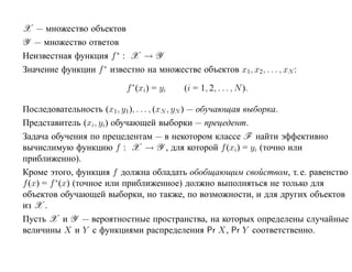 X — множество объектов
Y — множество ответов
Неизвестная функция f ∗ : X → Y
Значение функции f ∗ известно на множестве объектов x1, x2, . . . , xN :

                           f ∗(xi) = yi   (i = 1, 2, . . . , N ).

Последовательность (x1, y1 ), . . . , (xN , yN ) — обучающая выборка.
Представитель (xi, yi) обучающей выборки — прецедент.
Задача обучения по прецедентам — в некотором классе F найти эффективно
вычислимую функцию f : X → Y , для которой f (xi) = yi (точно или
приближенно).
Кроме этого, функция f должна обладать обобщающим свойством, т. е. равенство
f (x) = f ∗(x) (точное или приближенное) должно выполняться не только для
объектов обучающей выборки, но также, по возможности, и для других объектов
из X .
Пусть X и Y — вероятностные пространства, на которых определены случайные
величины X и Y с функциями распределения Pr X, Pr Y соответственно.
 