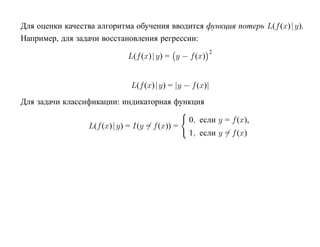 Для оценки качества алгоритма обучения вводится функция потерь L(f (x)| y).
Например, для задачи восстановления регрессии:
                                                        2
                              L(f (x)| y) = y − f (x)


                               L(f (x)| y) = |y − f (x)|
Для задачи классификации: индикаторная функция

                                                 0, если y = f (x),
                  L(f (x)| y) = I(y = f (x)) =
                                                 1, если y = f (x)
 