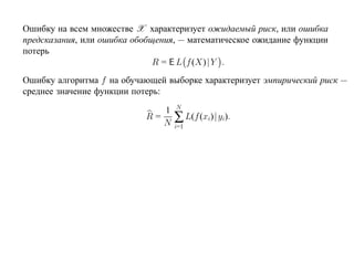 Ошибку на всем множестве X характеризует ожидаемый риск, или ошибка
предсказания, или ошибка обобщения, — математическое ожидание функции
потерь
                              R = E L f (X)| Y .
Ошибку алгоритма f на обучающей выборке характеризует эмпирический риск —
среднее значение функции потерь:
                                  N
                              1
                           R=
                              N   ∑ L(f (xi)| yi).
                                  i=1
 