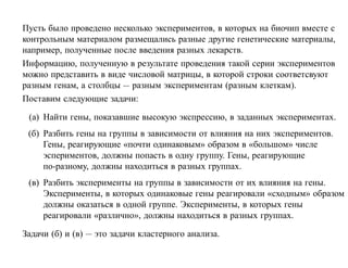 Пусть было проведено несколько экспериментов, в которых на биочип вместе с
контрольным материалом размещались разные другие генетические материалы,
например, полученные после введения разных лекарств.
Информацию, полученную в результате проведения такой серии экспериментов
можно представить в виде числовой матрицы, в которой строки соответсвуют
разным генам, а столбцы — разным экспериментам (разным клеткам).
Поставим следующие задачи:

 (а) Найти гены, показавшие высокую экспрессию, в заданных экспериментах.
 (б) Разбить гены на группы в зависимости от влияния на них экспериментов.
     Гены, реагирующие «почти одинаковым» образом в «большом» числе
     эспериментов, должны попасть в одну группу. Гены, реагирующие
     по-разному, должны находиться в разных группах.
 (в) Разбить эксперименты на группы в зависимости от их влияния на гены.
     Эксперименты, в которых одинаковые гены реагировали «сходным» образом
     должны оказаться в одной группе. Эксперименты, в которых гены
     реагировали «различно», должны находиться в разных группах.

Задачи (б) и (в) — это задачи кластерного анализа.
 