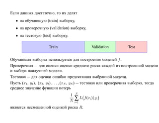 Если данных достаточно, то их делят
   • на обучающую (train) выборку,
   • на проверочную (validation) выборку,
   • на тестовую (test) выборку.

                      Train                       Validation          Test


Обучающая выборка используется для построения моделей f .
Проверочная — для оценки оценки среднего риска каждой из построенной модели
и выбора наилучшей модели.
Тестовая — для оценки ошибки предсказания выбранной модели.
Пусть (x1 , y1), (x2 , y2), . . . , (xN , yN ) — тестовая или проверочная выборка, тогда
среднее значение функции потерь
                                       N
                                   1
                                   N   ∑L    f (xi)| yi
                                       i=1
является несмещенной оценкой риска R.
 