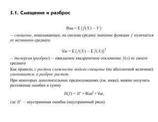 5.1. Смещение и разброс


                            Bias = E f (X) − Y
— смещение, показывающее, на сколько среднее значение функции f отличается
от истинного среднего

                                                       2
                          Var = E f (X) − E f (X)
— дисперсия (разброс) — ожидаемое квадратичное отклонение f (x) от своего
среднего
Как правило, с ростом сложности модели смещение (по абсолютной величине)
уменьшается, а разброс растет.
При некоторых дополнительных предположениях (см. ниже), можно получить
разложение ошибки в сумму

                           R(f ) = R∗ + Bias2 + Var,

где R∗ — неустранимая ошибка (неустранимый риск).
 
