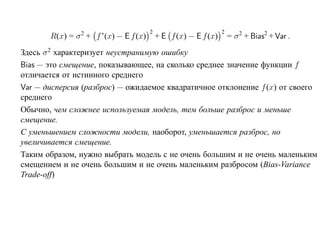 2                         2
       R(x) = σ 2 + f ∗(x) − E f (x)       + E f (x) − E f (x)       = σ 2 + Bias2 + Var .
Здесь σ 2 характеризует неустранимую ошибку
Bias — это смещение, показывающее, на сколько среднее значение функции f
отличается от истинного среднего
Var — дисперсия (разброс) — ожидаемое квадратичное отклонение f (x) от своего
среднего
Обычно, чем сложнее используемая модель, тем больше разброс и меньше
смещение.
С уменьшением сложности модели, наоборот, уменьшается разброс, но
увеличивается смещение.
Таким образом, нужно выбрать модель с не очень большим и не очень маленьким
смещением и не очень большим и не очень маленьким разбросом (Bias-Variance
Trade-off)
 