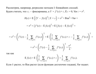 Рассмотрим, например, регрессию методом k ближайших соседей.
Будем считать, что xi — фиксированы, а Y = f ∗ (x) + ε, E ε = 0, Var ε = σ 2.

                                                     2
                 R(x) = E            Y − f (x) |X = x = σ 2 + Bias2 + Var =

                                                             2                                 2
                      = σ 2 + f ∗(x) − E f (x)                   + E f (x) − E f (x)               =

                                               2                                                                            2
                      1                                      1                                  1
  = σ2 +   f ∗(x) −
                      k    ∑        f ∗(x )        +E
                                                             k       ∑       f ∗(x ) + ε −
                                                                                                k       ∑        f ∗ (x )       =
                          ∈Nk (x)                                 ∈Nk (x)                              ∈Nk (x)

                                                                                   2
                                                1                                       σ2
                           =σ +2           ∗
                                        f (x) −
                                                k                ∑       ∗
                                                                       f (x )          + .
                                                                                        k
                                                             ∈Nk (x)

так как
                                       1                                       1
                  E f (x) = E
                                       k       ∑         ∗
                                                     f (x ) + ε              =
                                                                               k    ∑        f ∗(x ).
                                           ∈Nk (x)                                 ∈Nk (x)

Если k растет, то Bias растет (если функция достаточно гладкая), Var падает.
 