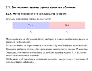 5.2. Экспериментальная оценка качества обучения

5.2.1. Метод перекрестного (скользящего) контроля

Разобьем имеющиеся данные на две части:

                   Train                            Test

                    N1                              N2


Модель обучим на обучающей (train) выборке, а оценку ошибки произведем на
тестовой (test) выборке.
Так как выборки не пересекаются, что оценка R1 ошибки будет несмещенной.
Поменяем выборки ролями. Получим новую несмещенную оценку R2 ошибки.
Очевидно, что среднее взвешенное (с любыми весами) оценок R1 и R2 также
является несмещенной оценкой.
Обобщение этой процедуры называется методом перекрестного (скользящего)
контроля (cross-validation).
 