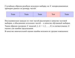 Случайным образом разобьем исходную выборку на K непересекающихся
примерно равных по размеру частей:


       Train          Train           Train           Test           Train


Последовательно каждую из этих частей рассмотрим в качестве тестовой
выборки, а объединение остальных частей — в качестве обучающей выборки.
Таким образом построим K моделей fk (k = 1, 2, . . . , K) и соответственно K
оценок для ошибки предсказания.
В качестве окончательной оценки ошибки возьмем их среднее взвешенное.
 