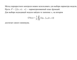 Метод перекрестного контроля можно использовать для выбора параметра модели.
Пусть F = {f (x, α) : α} — параметризованный класс функций.
Для выбора подходящей модели найдем то значение α, на котором
                                    N
                                1
                        CV(α) =
                                N   ∑ L(yi, fκ(i)(xi, α))
                                    i=1

достигает своего минимума.
 