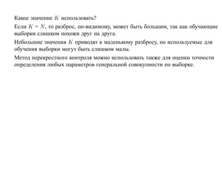 Какое значение K использовать?
Если K = N , то разброс, по-видимому, может быть большим, так как обучающие
выборки слишком похожи друг на друга.
Небольшие значения K приводят к маленькому разбросу, но используемые для
обучения выборки могут быть слишком малы.
Метод перекрестного контроля можно использовать также для оценки точности
определения любых параметров генеральной совокупности по выборке.
 