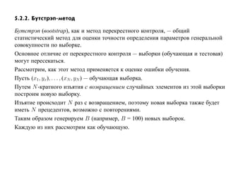 5.2.2. Бутстрэп-метод

Бутстрэп (вootstrap), как и метод перекрестного контроля, — общий
статистический метод для оценки точности определения параметров генеральной
совокупности по выборке.
Основное отличие от перекрестного контроля — выборки (обучающая и тестовая)
могут пересекаться.
Рассмотрим, как этот метод применяется к оценке ошибки обучения.
Пусть (x1 , yx), . . . , (xN , yN ) — обучающая выборка.
Путем N -кратного изъятия с возвращением случайных элементов из этой выборки
построим новую выборку.
Изъятие происходит N раз с возвращением, поэтому новая выборка также будет
иметь N прецедентов, возможно с повторениями.
Таким образом генерируем B (например, B = 100) новых выборок.
Каждую из них рассмотрим как обучающую.
 