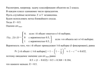 Рассмотрим, например, задачу классификации объектов на 2 класса.
В каждом классе одинаковое число прецедентов.
Пусть случайные величины X и Y независимы.
Будем использовать метод ближайшего соседа.
Тогда R = 0.5.
Оценим err boot.
                  
                   0,
                        если i-й объект имеется в b-й выборке,
                  
L(yi, fb(xi)) =     0    с вероятностью 0.5,
                  
                                                 если i-го объекта нет в b-й выборке.
                  1     с вероятностью 0.5,
Вероятность того, что i-й объект принадлежит b-й выборке (b фиксировано), равна
                                                           N
                                               1
       Pr {i-й объект ∈ b-й выборке} = 1 − 1 −                 ≈ 1 − e−1 ≈ 0.632,
                                               N
поэтому ожидаемое значение для err boot равно
                          0.5 × (1 − 0.632) = 0.5 × 0.368 = 0.184,
что намного меньше R = 0.5.
 