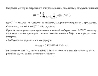 Подражая методу перекрестного контроля с одним отделяемым объектом, запишем
                                 N
                             1       1
                       err =
                             N   ∑ |C −i| ∑−1 L yi, fb(xi) ,
                                 i=1     b∈C

где C −1 — множество номеров тех выборок, которые не содержат i-го прецедента.
Слагаемые, для которых |C −i| = 0, опустим.
Среднее число различных прецедентов в каждой выборке равно 0.632N , поэтому
смещение для них примерно совпадает со смещением в 2-кратном перекрестном
контроле.
«0.632-оценка» определяется по формуле

                        err0.632 = 0.368 · err +0.632 · err .

Интуитивно понятно, что слагаемое 0.368 · err должно приблизить оценку err к
реальной R, тем самым сократив смещение.
 