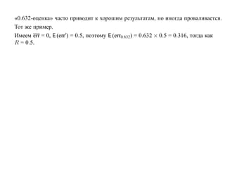 «0.632-оценка» часто приводит к хорошим результатам, но иногда проваливается.
Тот же пример.
Имеем err = 0, E (err ) = 0.5, поэтому E (err0.632) = 0.632 × 0.5 = 0.316, тогда как
R = 0.5.
 