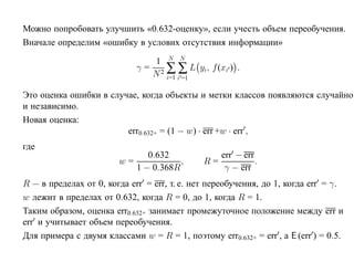 Можно попробовать улучшить «0.632-оценку», если учесть объем переобучения.
Вначале определим «ошибку в услових отсутствия информации»

                                 1 N N
                             γ = 2 ∑ ∑ L yi, f (xi ) .
                                N i=1 i =1

Это оценка ошибки в случае, когда объекты и метки классов появляются случайно
и независимо.
Новая оценка:
                        err0.632+ = (1 − w) · err +w · err ,
где
                                0.632              err − err
                        w=              ,     R=             .
                             1 − 0.368R             γ − err
R — в пределах от 0, когда err = err, т. е. нет переобучения, до 1, когда err = γ.
w лежит в пределах от 0.632, когда R = 0, до 1, когда R = 1.
Таким образом, оценка err0.632+ занимает промежуточное положение между err и
err и учитывает объем переобучения.
Для примера с двумя классами w = R = 1, поэтому err0.632+ = err , а E (err ) = 0.5.
 