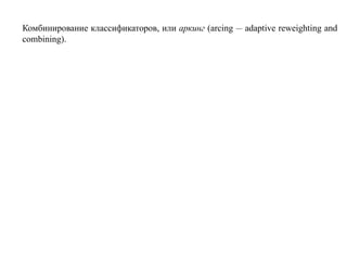 Комбинирование классификаторов, или аркинг (arcing — adaptive reweighting and
combining).
 