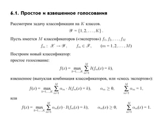 6.1. Простое и взвешенное голосования

Рассмотрим задачу классификации на K классов.
                                    Y = {1, 2, . . . , K} .
Пусть имеется M классификаторов («экспертов») f1, f2, . . . , fM
                fm : X → Y ,             fm ∈ F ,         (m = 1, 2, . . . , M )
Построим новый классификатор:
простое голосование:
                                                  M
                                f (x) = max
                                      k=1,...,K
                                                  ∑ I(fm(x) = k),
                                                  m=1

взвешенное (выпуклая комбинация классификаторов, или «смесь экспертов»):
                          M                                                M
          f (x) = max
                 k=1,...,K
                           ∑ αm · I(fm(x) = k),           αm ≥ 0,         ∑ αm = 1,
                          m=1                                             m=1
или
                    M                                                       M
      f (x) = max
            k=1,...,K
                      ∑ αm(x) · I(fm(x) = k),            αm(x) ≥ 0,         ∑ αm(x) = 1.
                    m=1                                                     m=1
 