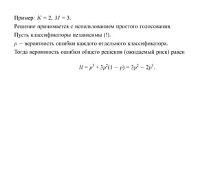 Пример: K = 2, M = 3.
Решение принимается с использованием простого голосования.
Пусть классификаторы независимы (!).
p — вероятность ошибки каждого отдельного классификатора.
Тогда вероятность ошибки общего решения (ожидаемый риск) равен

                       R = p3 + 3p2(1 − p) = 3p2 − 2p3.
 