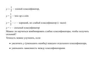 1
p>     — плохой классификатор,
     2
   1
p = — toss up a coin
   2
    1
p = − ε — хороший, но слабый классификатор (ε мало)
    2
p = ε — сильный классификатор
Можно ли научиться комбинировать слабые классификаторы, чтобы получить
сильный?
Точность можно улучшить, если

  • увеличить p (уменьшить ошибку) каждого отдельного классификатора,
  • уменьшить зависимость между классификаторами.
 