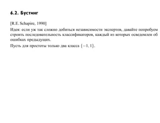 6.2. Бустинг

[R.E. Schapire, 1990]
Идея: если уж так сложно добиться независимости экспертов, давайте попробуем
строить последовательность классификаторов, каждый из которых осведомлен об
ошибках предыдущих.
Пусть для простоты только два класса {−1, 1}.
 
