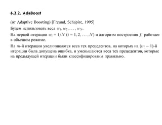 6.2.2. AdaBoost

(от Adaptive Boosting) [Freund, Schapire, 1995]
Будем использовать веса w1, w2, . . . , wN .
На первой итерации wi = 1/N (i = 1, 2, . . . , N ) и алгоритм построения f1 работает
в обычном режиме.
На m-й итерации увеличиваются веса тех прецедентов, на которых на (m − 1)-й
итерации была допущена ошибка, и уменьшаются веса тех прецедентов, которые
на предыдущей итерации были классифицированы правильно.
 
