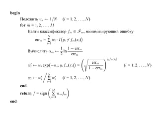 begin
        Положить wi ← 1/N (i = 1, 2, . . . , N )
        for m = 1, 2, . . . , M
            Найти классификатор fm ∈ Fm, минимизирующий ошибку
                          N
                 errm = ∑ wi · I yi = fm(xi)
                          i=1
                            1 1 − errm
              Вычислить αm ← ln
                            2   errm
                                                                   yi fm (xi)
                                                          errm
              wi ← wi exp −αm yi fm(xi) =                                       (i = 1, 2, . . . , N )
                                                        1 − errm
                          N
              wi ← wi     ∑ wi      (i = 1, 2, . . . , N )
                          i=1
        end
                                M
        return f = sign         ∑ αmfm
                              m=1
end
 